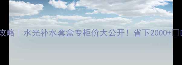 图片 💦水光肌养成攻略｜水光补水套盒专柜价大公开！省下2000+💰的真相在这里2