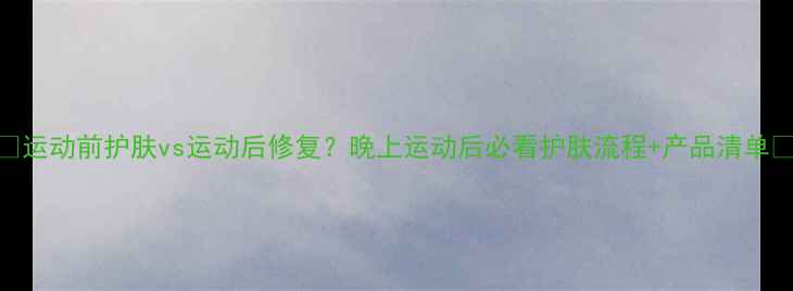 图片 💦🔥运动前护肤vs运动后修复？晚上运动后必看护肤流程+产品清单💦🔥