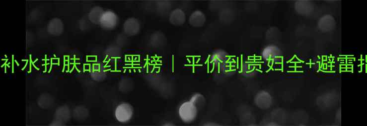 图片 💧保湿补水护肤品红黑榜｜平价到贵妇全+避雷指南✨1