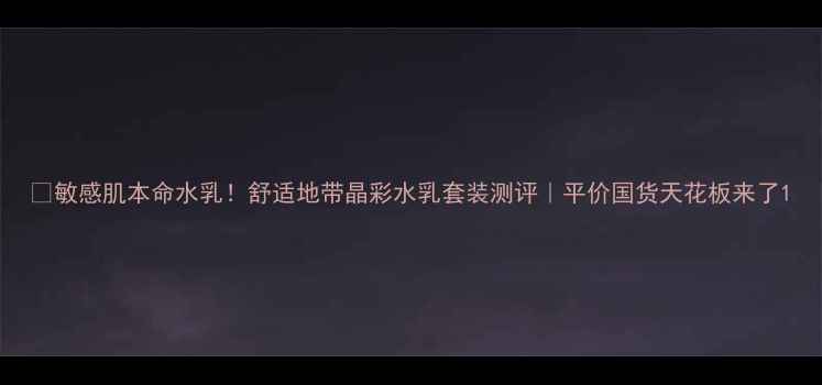图片 💧敏感肌本命水乳！舒适地带晶彩水乳套装测评｜平价国货天花板来了1