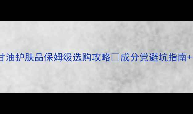 图片 💧油敏肌必看！甘油护肤品保姆级选购攻略✨成分党避坑指南+平价贵价全测评1