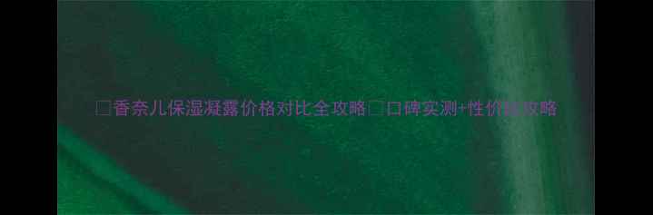 图片 💧香奈儿保湿凝露价格对比全攻略✨口碑实测+性价比攻略
