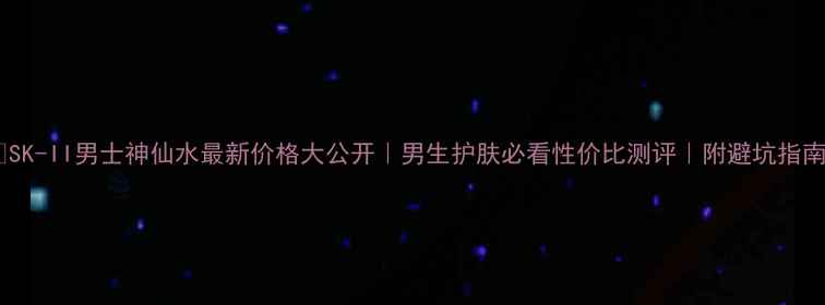 图片 💰SK-II男士神仙水最新价格大公开｜男生护肤必看性价比测评｜附避坑指南1