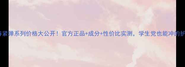 图片 💰三生花青春紧弹系列价格大公开！官方正品+成分+性价比实测，学生党也能冲的护肤天花板！1