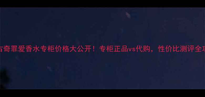 图片 💰古奇罪爱香水专柜价格大公开！专柜正品vs代购，性价比测评全攻略