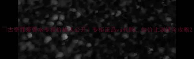 图片 💰古奇罪爱香水专柜价格大公开！专柜正品vs代购，性价比测评全攻略2