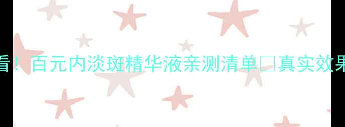 图片 💰学生党必看！百元内淡斑精华液亲测清单✨真实效果+避坑指南1