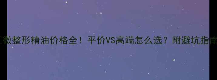 图片 💰微整形精油价格全！平价VS高端怎么选？附避坑指南2