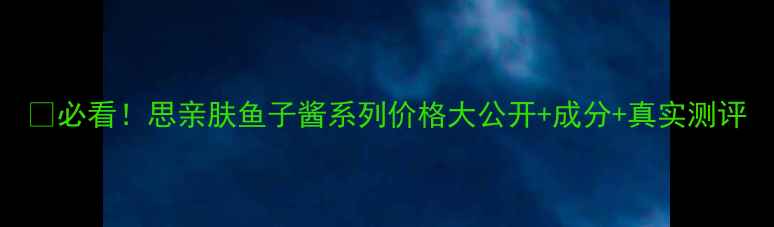 图片 💰必看！思亲肤鱼子酱系列价格大公开+成分+真实测评