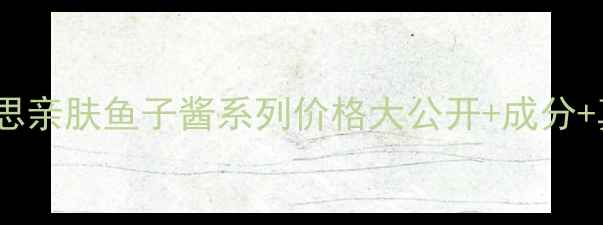 图片 💰必看！思亲肤鱼子酱系列价格大公开+成分+真实测评2