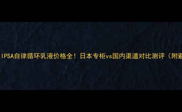 图片 💰日本原版IPSA自律循环乳液价格全！日本专柜vs国内渠道对比测评（附避坑指南）1