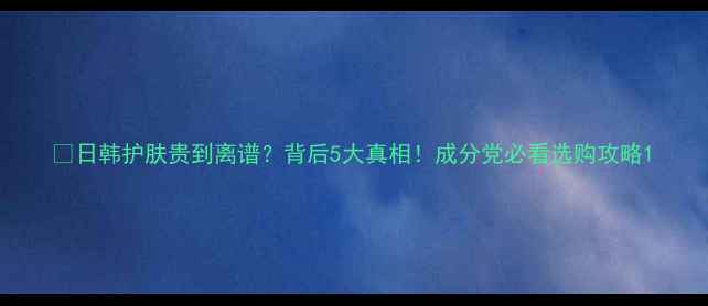 图片 💰日韩护肤贵到离谱？背后5大真相！成分党必看选购攻略1