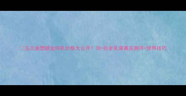 图片 💰玉兰油塑颜金纯乳价格大公开！30+抗老乳液真实测评+使用技巧