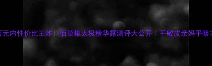 图片 💰百元内性价比王炸！佰草集太极精华露测评大公开｜干敏皮亲妈平替攻略