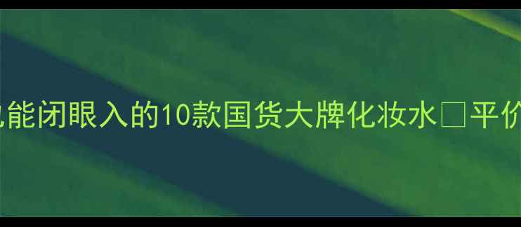 图片 💰百元内！学生党也能闭眼入的10款国货大牌化妆水🌟平价护肤攻略大公开✨1