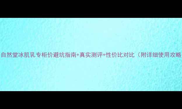 图片 💰自然堂冰肌乳专柜价避坑指南+真实测评+性价比对比（附详细使用攻略）