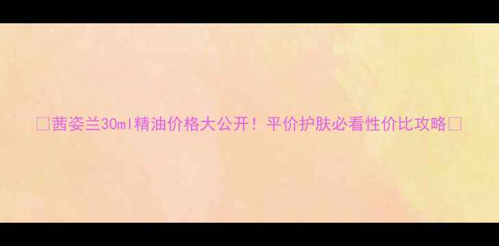 图片 💰茜姿兰30ml精油价格大公开！平价护肤必看性价比攻略✨