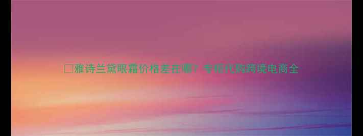 图片 💰雅诗兰黛眼霜价格差在哪？专柜代购跨境电商全