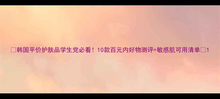 图片 💰韩国平价护肤品学生党必看！10款百元内好物测评+敏感肌可用清单✨1
