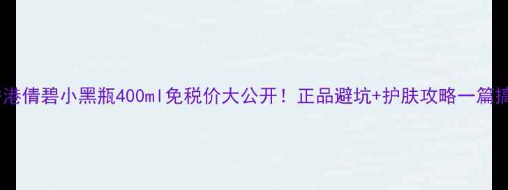 图片 💰香港倩碧小黑瓶400ml免税价大公开！正品避坑+护肤攻略一篇搞定1