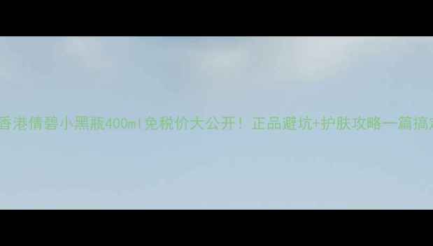 图片 💰香港倩碧小黑瓶400ml免税价大公开！正品避坑+护肤攻略一篇搞定2