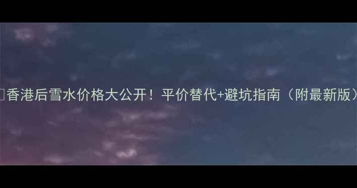 图片 💰香港后雪水价格大公开！平价替代+避坑指南（附最新版）