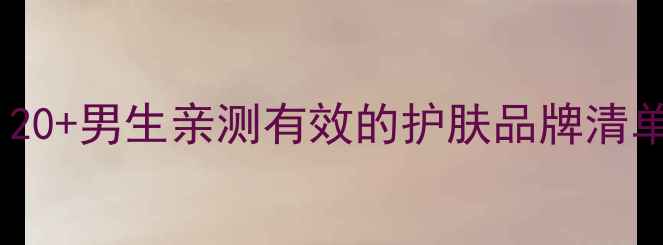 图片 💼🛁男生护肤全攻略｜20+男生亲测有效的护肤品牌清单（附肤质适配指南）1