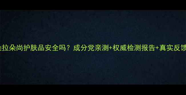 图片 🔍朵拉朵尚护肤品安全吗？成分党亲测+权威检测报告+真实反馈全1
