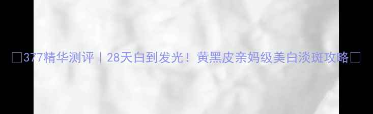 图片 🔥377精华测评｜28天白到发光！黄黑皮亲妈级美白淡斑攻略💡