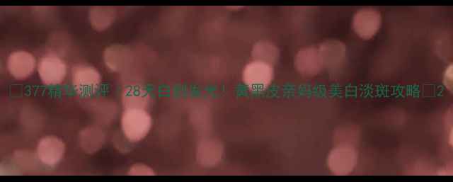 图片 🔥377精华测评｜28天白到发光！黄黑皮亲妈级美白淡斑攻略💡2