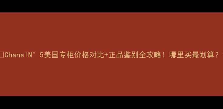 图片 🔥ChanelN°5美国专柜价格对比+正品鉴别全攻略！哪里买最划算？1