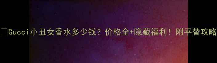 图片 🔥Gucci小丑女香水多少钱？价格全+隐藏福利！附平替攻略