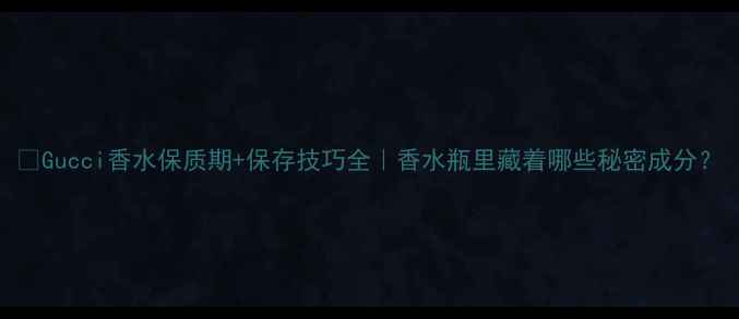 图片 🔥Gucci香水保质期+保存技巧全｜香水瓶里藏着哪些秘密成分？