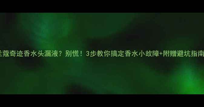 图片 🔥兰蔻奇迹香水头漏液？别慌！3步教你搞定香水小故障+附赠避坑指南🔥2