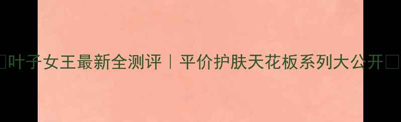 图片 🔥叶子女王最新全测评｜平价护肤天花板系列大公开✨1