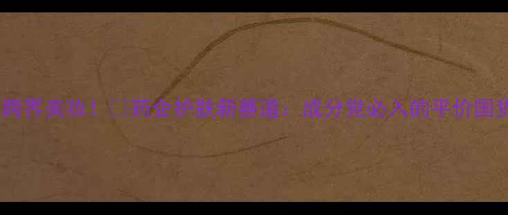 图片 🔥国药集团跨界美妆！💡药企护肤新赛道：成分党必入的平价国货红黑榜✨1