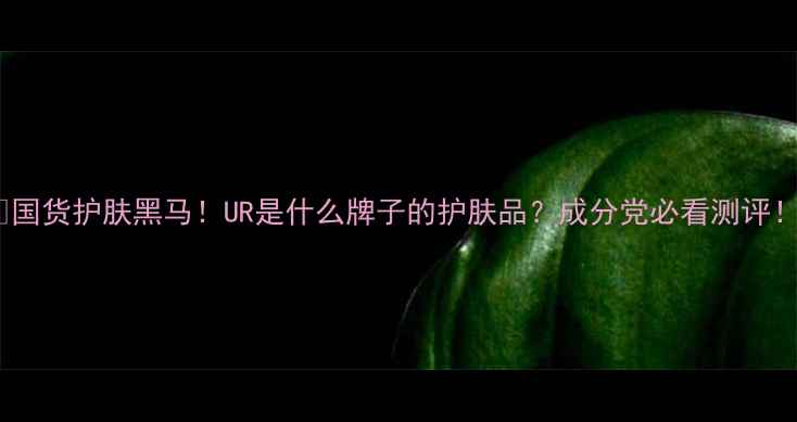 图片 🔥国货护肤黑马！UR是什么牌子的护肤品？成分党必看测评！1