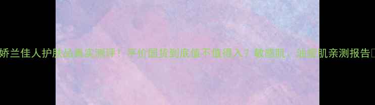 图片 🔥娇兰佳人护肤品真实测评！平价国货到底值不值得入？敏感肌、油痘肌亲测报告✨1