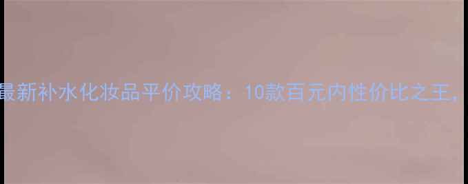 图片 🔥学生党必看！最新补水化妆品平价攻略：10款百元内性价比之王，干皮油皮通吃！