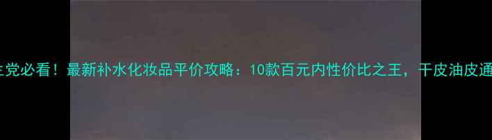 图片 🔥学生党必看！最新补水化妆品平价攻略：10款百元内性价比之王，干皮油皮通吃！1