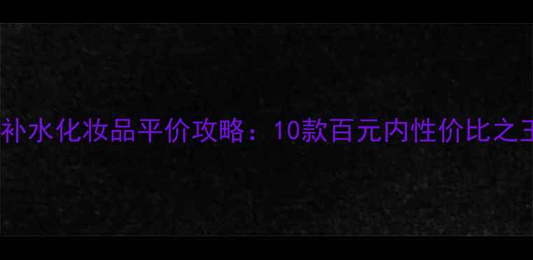 图片 🔥学生党必看！最新补水化妆品平价攻略：10款百元内性价比之王，干皮油皮通吃！2