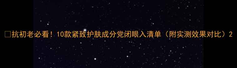 图片 🔥抗初老必看！10款紧致护肤成分党闭眼入清单（附实测效果对比）2