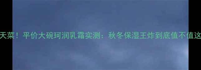 图片 🔥敏感肌天菜！平价大碗珂润乳霜实测：秋冬保湿王炸到底值不值这个价？🔥