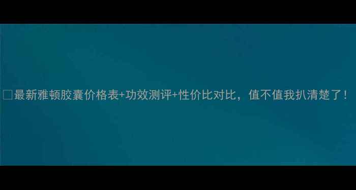 图片 🔥最新雅顿胶囊价格表+功效测评+性价比对比，值不值我扒清楚了！
