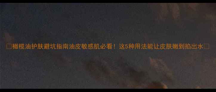 图片 🔥橄榄油护肤避坑指南油皮敏感肌必看！这5种用法能让皮肤嫩到掐出水💧