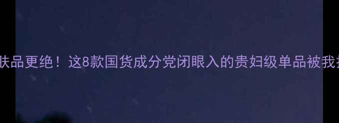 图片 🔥比小芈护肤品更绝！这8款国货成分党闭眼入的贵妇级单品被我扒光了！✨1