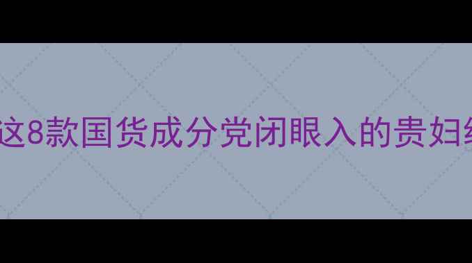 图片 🔥比小芈护肤品更绝！这8款国货成分党闭眼入的贵妇级单品被我扒光了！✨2