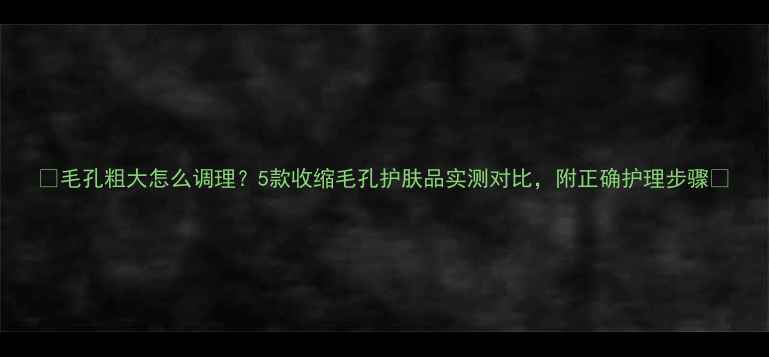 图片 🔥毛孔粗大怎么调理？5款收缩毛孔护肤品实测对比，附正确护理步骤🔥