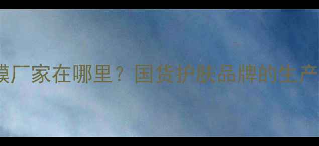 图片 🔥津萃集面膜厂家在哪里？国货护肤品牌的生产实力与口碑1