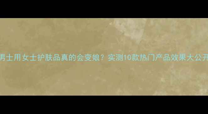 图片 🔥男士用女士护肤品真的会变娘？实测10款热门产品效果大公开！